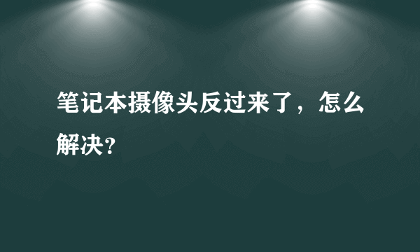 笔记本摄像头反过来了，怎么解决？