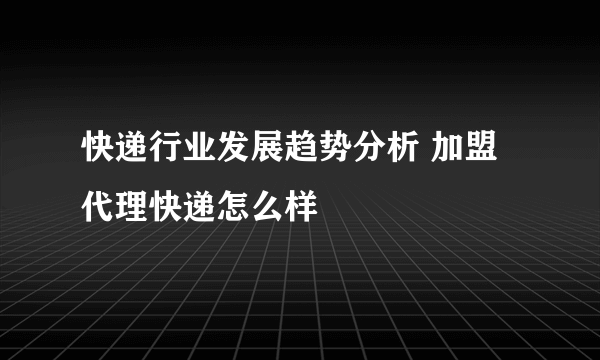 快递行业发展趋势分析 加盟代理快递怎么样