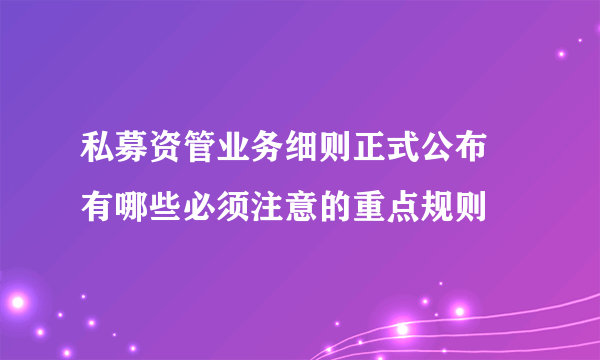 私募资管业务细则正式公布 有哪些必须注意的重点规则