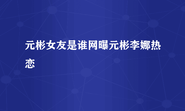 元彬女友是谁网曝元彬李娜热恋