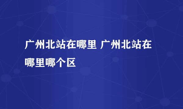 广州北站在哪里 广州北站在哪里哪个区