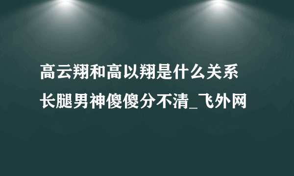 高云翔和高以翔是什么关系 长腿男神傻傻分不清_飞外网