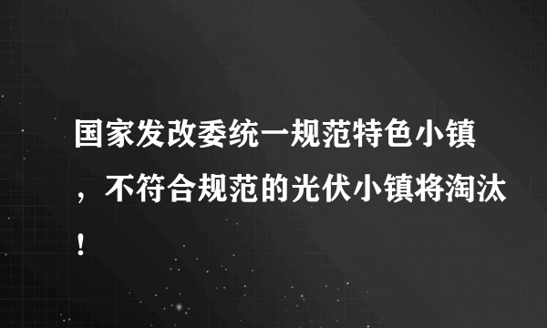 国家发改委统一规范特色小镇，不符合规范的光伏小镇将淘汰！