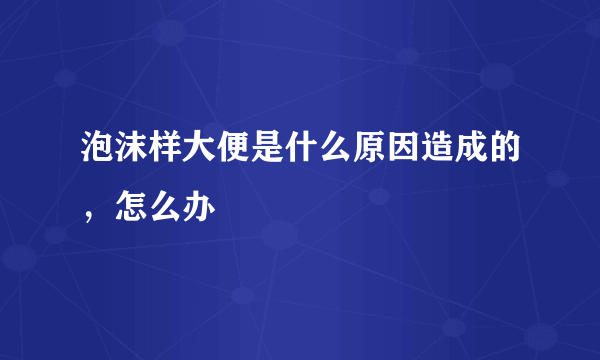 泡沫样大便是什么原因造成的，怎么办