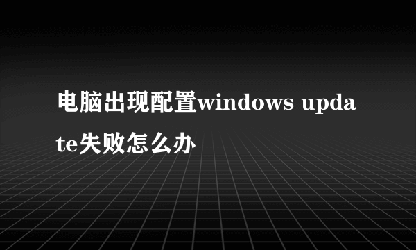 电脑出现配置windows update失败怎么办