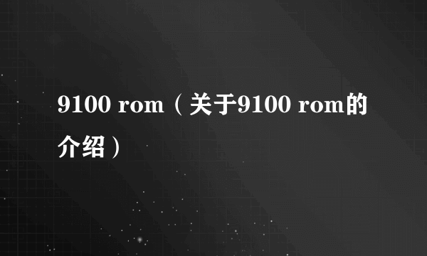 9100 rom（关于9100 rom的介绍）