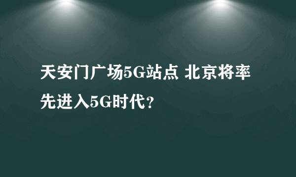 天安门广场5G站点 北京将率先进入5G时代？