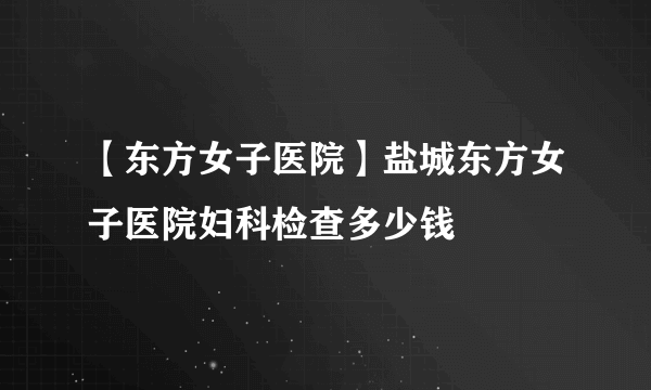 【东方女子医院】盐城东方女子医院妇科检查多少钱