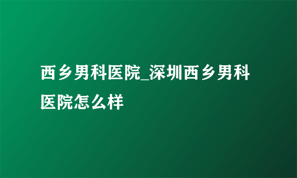 西乡男科医院_深圳西乡男科医院怎么样