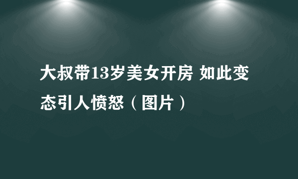 大叔带13岁美女开房 如此变态引人愤怒（图片）