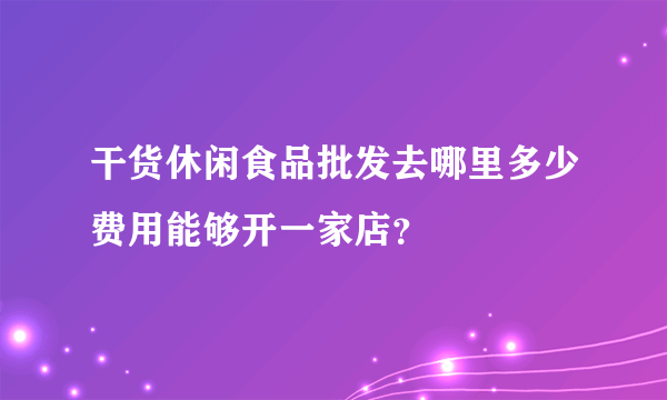 干货休闲食品批发去哪里多少费用能够开一家店？