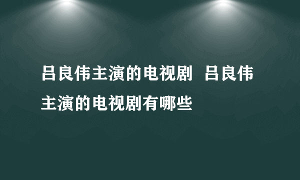 吕良伟主演的电视剧  吕良伟主演的电视剧有哪些