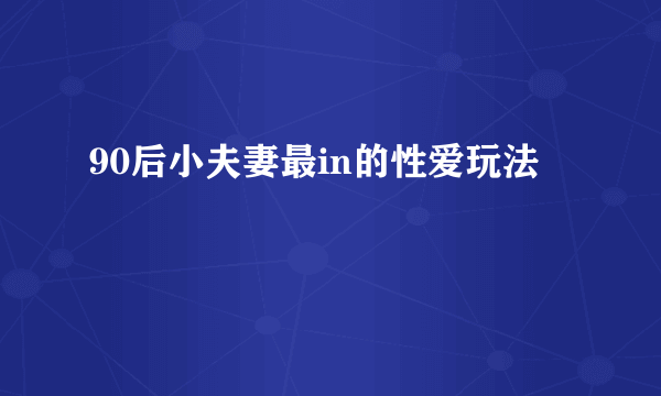 90后小夫妻最in的性爱玩法