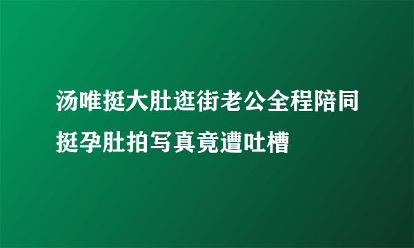 汤唯挺大肚逛街老公全程陪同挺孕肚拍写真竟遭吐槽