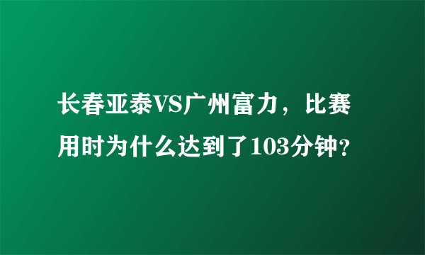 长春亚泰VS广州富力，比赛用时为什么达到了103分钟？