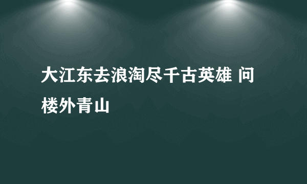 大江东去浪淘尽千古英雄 问楼外青山