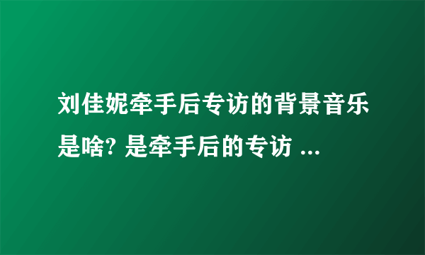 刘佳妮牵手后专访的背景音乐是啥? 是牵手后的专访 不是牵手成功时候的音乐