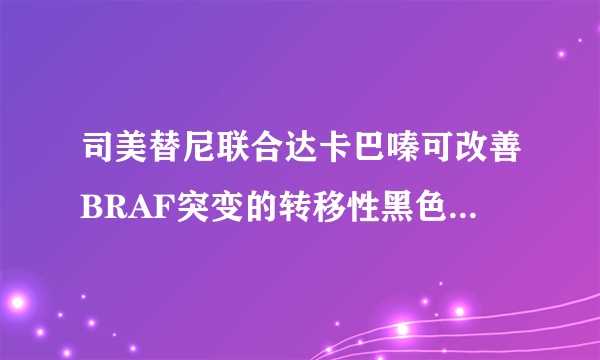 司美替尼联合达卡巴嗪可改善BRAF突变的转移性黑色素瘤患者的无进展生存期