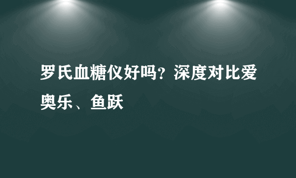 罗氏血糖仪好吗？深度对比爱奥乐、鱼跃