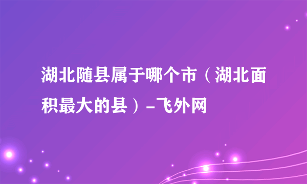 湖北随县属于哪个市（湖北面积最大的县）-飞外网