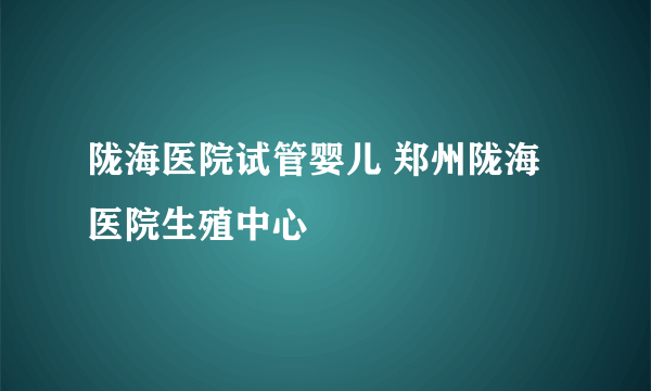 陇海医院试管婴儿 郑州陇海医院生殖中心