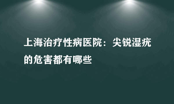 上海治疗性病医院：尖锐湿疣的危害都有哪些