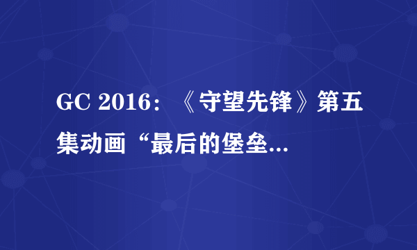 GC 2016：《守望先锋》第五集动画“最后的堡垒”公布：堡垒的温柔太感人