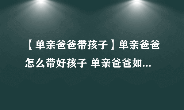 【单亲爸爸带孩子】单亲爸爸怎么带好孩子 单亲爸爸如何教育孩子