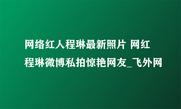 网络红人程琳最新照片 网红程琳微博私拍惊艳网友_飞外网