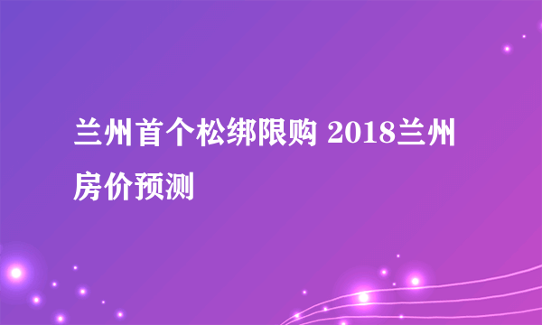 兰州首个松绑限购 2018兰州房价预测