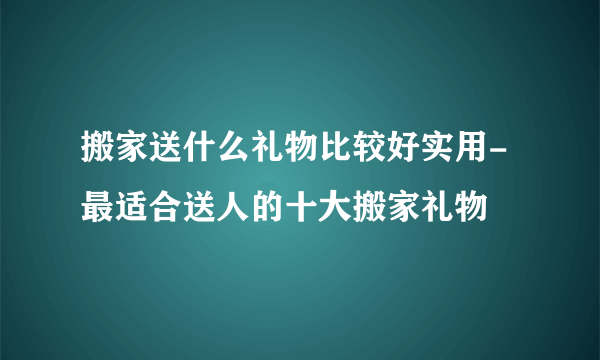 搬家送什么礼物比较好实用-最适合送人的十大搬家礼物