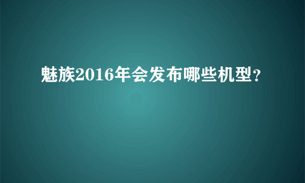 魅族2016年会发布哪些机型？