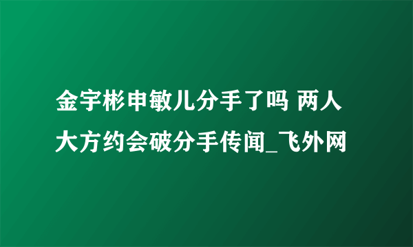 金宇彬申敏儿分手了吗 两人大方约会破分手传闻_飞外网