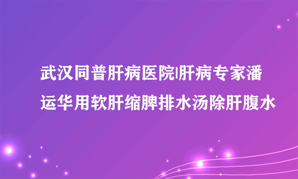 武汉同普肝病医院|肝病专家潘运华用软肝缩脾排水汤除肝腹水