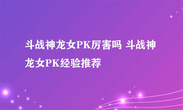 斗战神龙女PK厉害吗 斗战神龙女PK经验推荐