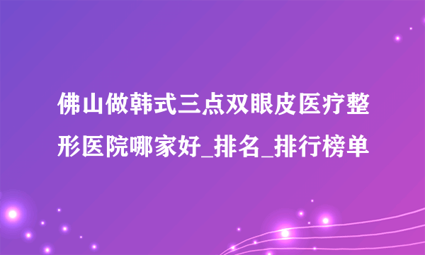 佛山做韩式三点双眼皮医疗整形医院哪家好_排名_排行榜单