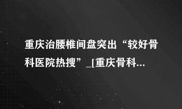 重庆治腰椎间盘突出“较好骨科医院热搜”_[重庆骨科]骨科问题免费在线咨询