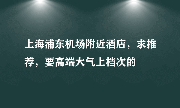 上海浦东机场附近酒店，求推荐，要高端大气上档次的