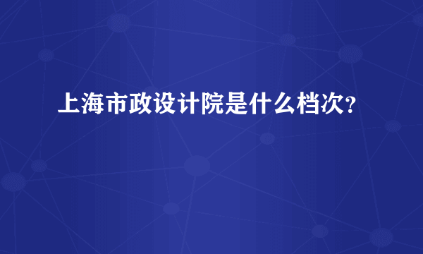 上海市政设计院是什么档次？