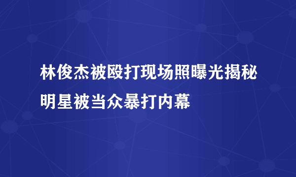 林俊杰被殴打现场照曝光揭秘明星被当众暴打内幕