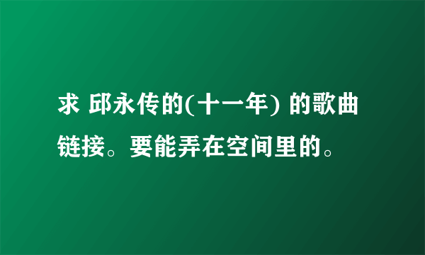 求 邱永传的(十一年) 的歌曲链接。要能弄在空间里的。