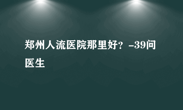 郑州人流医院那里好？-39问医生