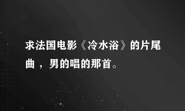 求法国电影《冷水浴》的片尾曲 ，男的唱的那首。