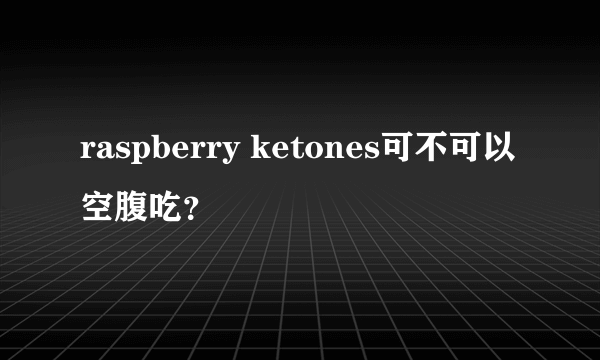 raspberry ketones可不可以空腹吃？