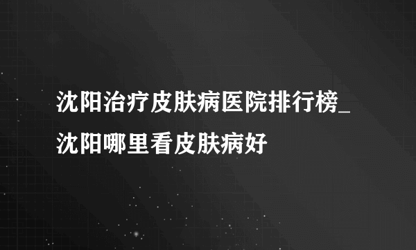 沈阳治疗皮肤病医院排行榜_ 沈阳哪里看皮肤病好