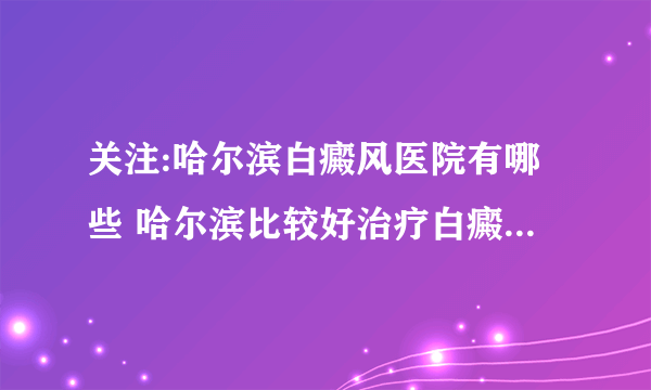 关注:哈尔滨白癜风医院有哪些 哈尔滨比较好治疗白癜风的医院