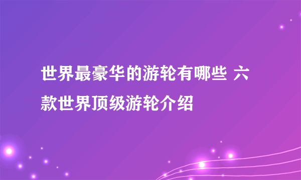 世界最豪华的游轮有哪些 六款世界顶级游轮介绍