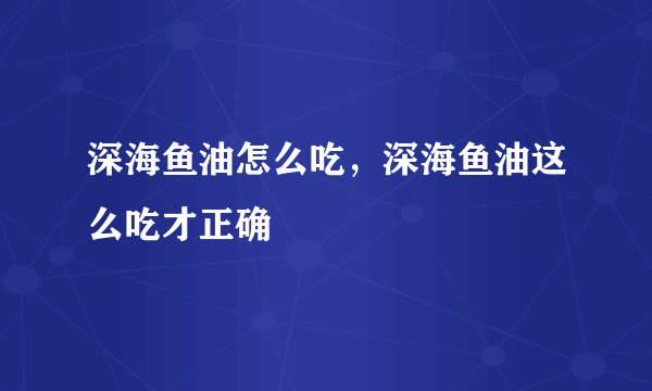 深海鱼油怎么吃，深海鱼油这么吃才正确