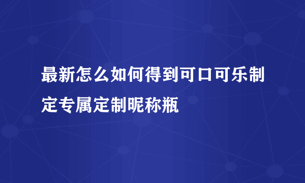 最新怎么如何得到可口可乐制定专属定制昵称瓶