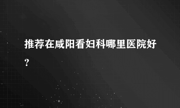 推荐在咸阳看妇科哪里医院好？